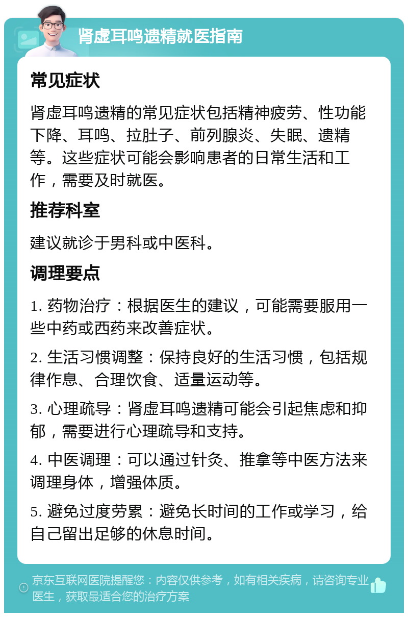 肾虚耳鸣遗精就医指南 常见症状 肾虚耳鸣遗精的常见症状包括精神疲劳、性功能下降、耳鸣、拉肚子、前列腺炎、失眠、遗精等。这些症状可能会影响患者的日常生活和工作，需要及时就医。 推荐科室 建议就诊于男科或中医科。 调理要点 1. 药物治疗：根据医生的建议，可能需要服用一些中药或西药来改善症状。 2. 生活习惯调整：保持良好的生活习惯，包括规律作息、合理饮食、适量运动等。 3. 心理疏导：肾虚耳鸣遗精可能会引起焦虑和抑郁，需要进行心理疏导和支持。 4. 中医调理：可以通过针灸、推拿等中医方法来调理身体，增强体质。 5. 避免过度劳累：避免长时间的工作或学习，给自己留出足够的休息时间。