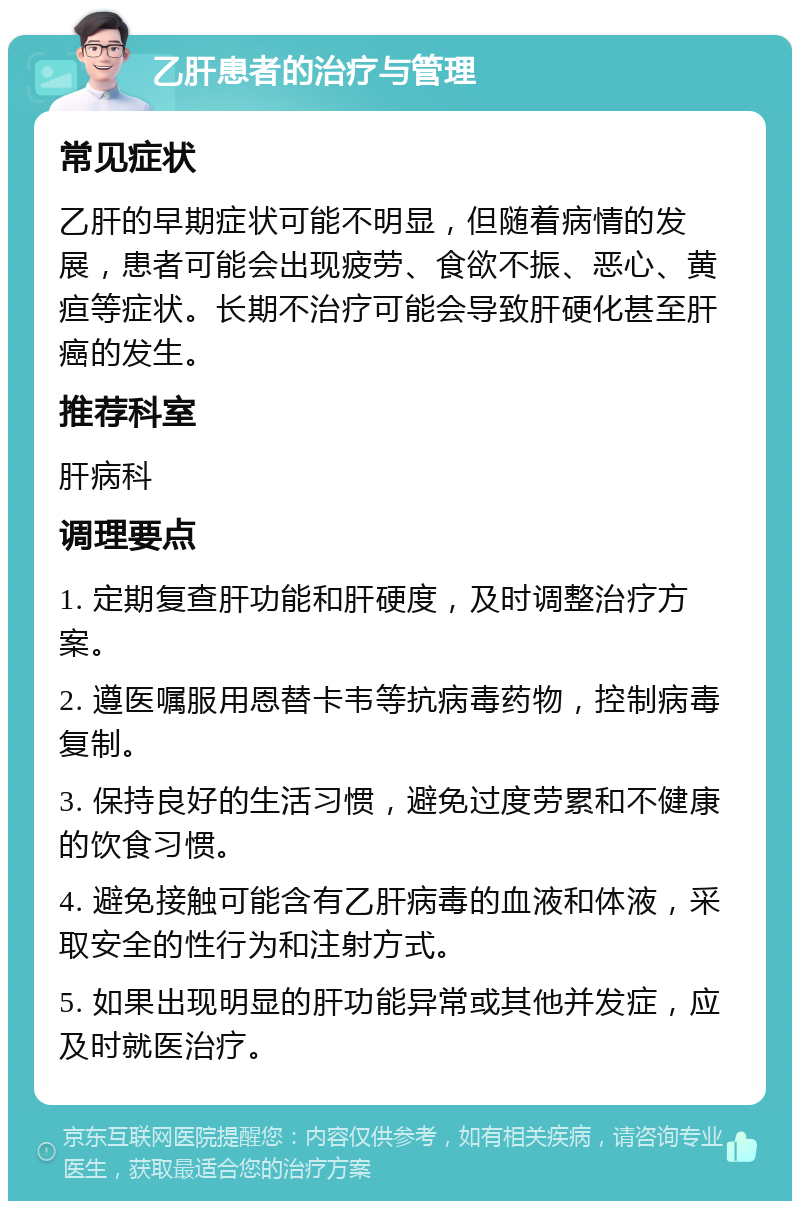 乙肝患者的治疗与管理 常见症状 乙肝的早期症状可能不明显，但随着病情的发展，患者可能会出现疲劳、食欲不振、恶心、黄疸等症状。长期不治疗可能会导致肝硬化甚至肝癌的发生。 推荐科室 肝病科 调理要点 1. 定期复查肝功能和肝硬度，及时调整治疗方案。 2. 遵医嘱服用恩替卡韦等抗病毒药物，控制病毒复制。 3. 保持良好的生活习惯，避免过度劳累和不健康的饮食习惯。 4. 避免接触可能含有乙肝病毒的血液和体液，采取安全的性行为和注射方式。 5. 如果出现明显的肝功能异常或其他并发症，应及时就医治疗。