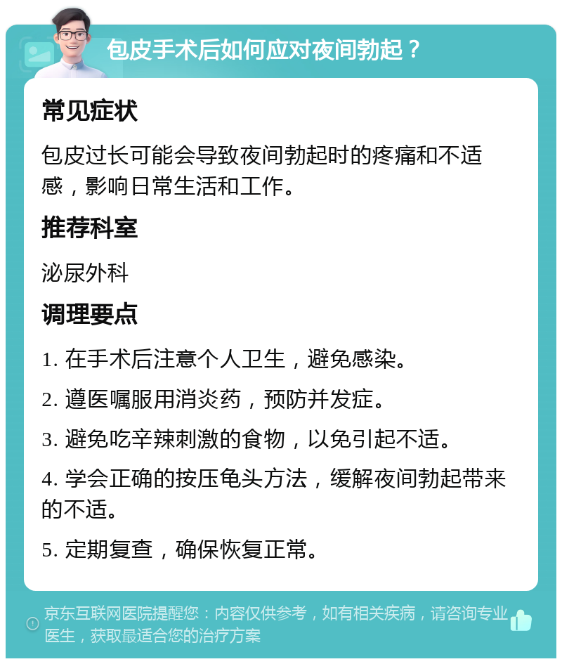 包皮手术后如何应对夜间勃起？ 常见症状 包皮过长可能会导致夜间勃起时的疼痛和不适感，影响日常生活和工作。 推荐科室 泌尿外科 调理要点 1. 在手术后注意个人卫生，避免感染。 2. 遵医嘱服用消炎药，预防并发症。 3. 避免吃辛辣刺激的食物，以免引起不适。 4. 学会正确的按压龟头方法，缓解夜间勃起带来的不适。 5. 定期复查，确保恢复正常。