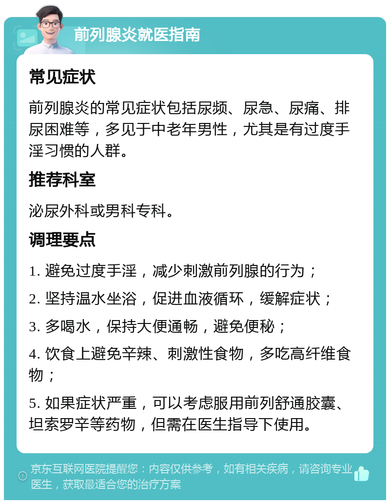 前列腺炎就医指南 常见症状 前列腺炎的常见症状包括尿频、尿急、尿痛、排尿困难等，多见于中老年男性，尤其是有过度手淫习惯的人群。 推荐科室 泌尿外科或男科专科。 调理要点 1. 避免过度手淫，减少刺激前列腺的行为； 2. 坚持温水坐浴，促进血液循环，缓解症状； 3. 多喝水，保持大便通畅，避免便秘； 4. 饮食上避免辛辣、刺激性食物，多吃高纤维食物； 5. 如果症状严重，可以考虑服用前列舒通胶囊、坦索罗辛等药物，但需在医生指导下使用。