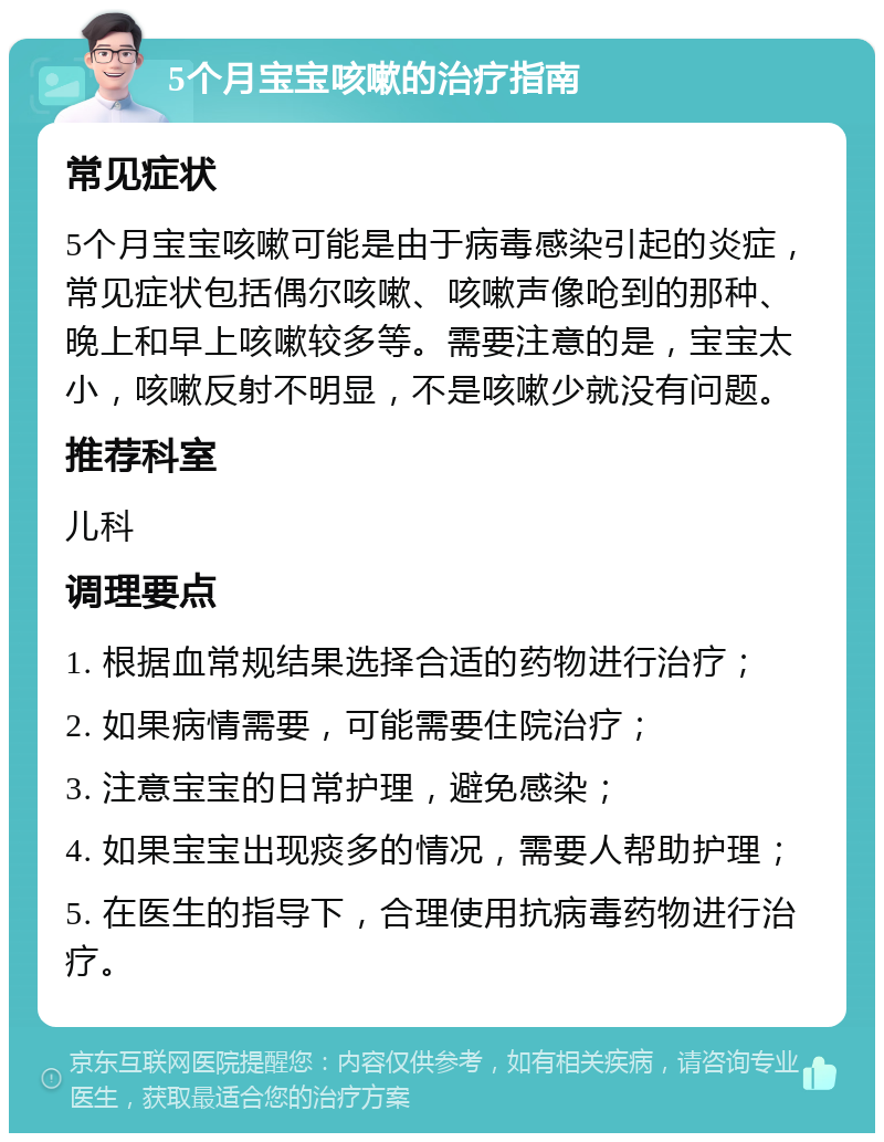 5个月宝宝咳嗽的治疗指南 常见症状 5个月宝宝咳嗽可能是由于病毒感染引起的炎症，常见症状包括偶尔咳嗽、咳嗽声像呛到的那种、晚上和早上咳嗽较多等。需要注意的是，宝宝太小，咳嗽反射不明显，不是咳嗽少就没有问题。 推荐科室 儿科 调理要点 1. 根据血常规结果选择合适的药物进行治疗； 2. 如果病情需要，可能需要住院治疗； 3. 注意宝宝的日常护理，避免感染； 4. 如果宝宝出现痰多的情况，需要人帮助护理； 5. 在医生的指导下，合理使用抗病毒药物进行治疗。