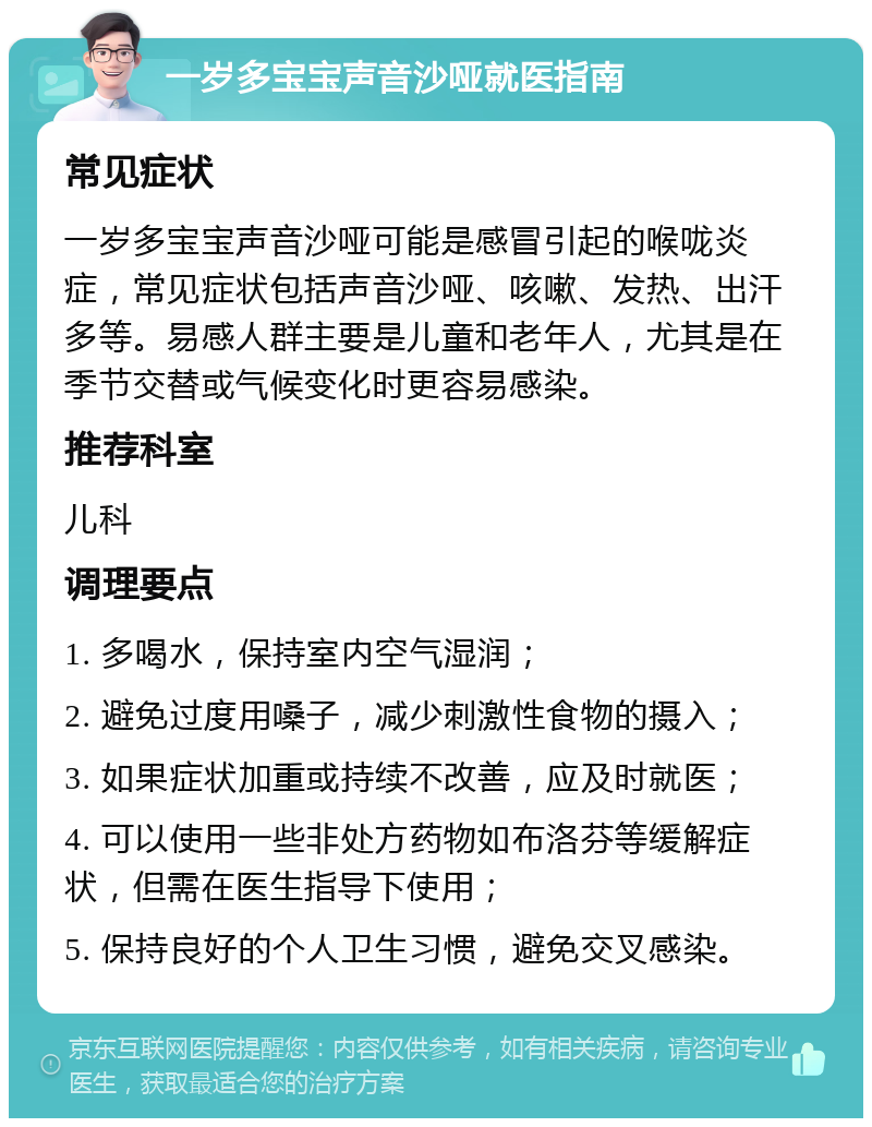 一岁多宝宝声音沙哑就医指南 常见症状 一岁多宝宝声音沙哑可能是感冒引起的喉咙炎症，常见症状包括声音沙哑、咳嗽、发热、出汗多等。易感人群主要是儿童和老年人，尤其是在季节交替或气候变化时更容易感染。 推荐科室 儿科 调理要点 1. 多喝水，保持室内空气湿润； 2. 避免过度用嗓子，减少刺激性食物的摄入； 3. 如果症状加重或持续不改善，应及时就医； 4. 可以使用一些非处方药物如布洛芬等缓解症状，但需在医生指导下使用； 5. 保持良好的个人卫生习惯，避免交叉感染。