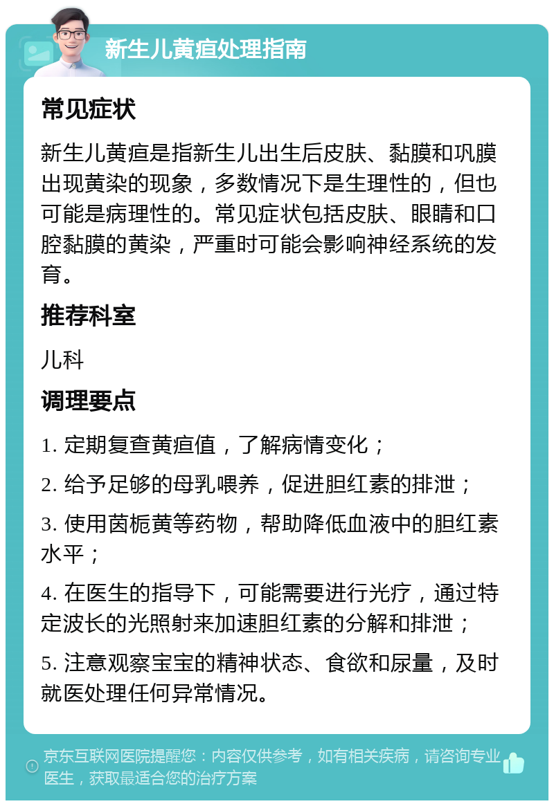 新生儿黄疸处理指南 常见症状 新生儿黄疸是指新生儿出生后皮肤、黏膜和巩膜出现黄染的现象，多数情况下是生理性的，但也可能是病理性的。常见症状包括皮肤、眼睛和口腔黏膜的黄染，严重时可能会影响神经系统的发育。 推荐科室 儿科 调理要点 1. 定期复查黄疸值，了解病情变化； 2. 给予足够的母乳喂养，促进胆红素的排泄； 3. 使用茵栀黄等药物，帮助降低血液中的胆红素水平； 4. 在医生的指导下，可能需要进行光疗，通过特定波长的光照射来加速胆红素的分解和排泄； 5. 注意观察宝宝的精神状态、食欲和尿量，及时就医处理任何异常情况。