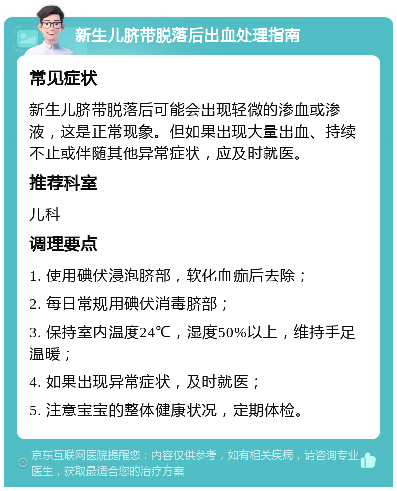 新生儿脐带脱落后出血处理指南 常见症状 新生儿脐带脱落后可能会出现轻微的渗血或渗液，这是正常现象。但如果出现大量出血、持续不止或伴随其他异常症状，应及时就医。 推荐科室 儿科 调理要点 1. 使用碘伏浸泡脐部，软化血痂后去除； 2. 每日常规用碘伏消毒脐部； 3. 保持室内温度24℃，湿度50%以上，维持手足温暖； 4. 如果出现异常症状，及时就医； 5. 注意宝宝的整体健康状况，定期体检。