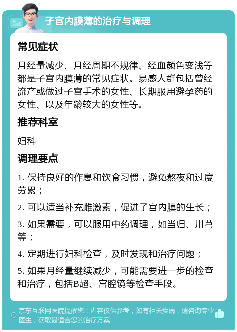 子宫内膜薄的治疗与调理 常见症状 月经量减少、月经周期不规律、经血颜色变浅等都是子宫内膜薄的常见症状。易感人群包括曾经流产或做过子宫手术的女性、长期服用避孕药的女性、以及年龄较大的女性等。 推荐科室 妇科 调理要点 1. 保持良好的作息和饮食习惯，避免熬夜和过度劳累； 2. 可以适当补充雌激素，促进子宫内膜的生长； 3. 如果需要，可以服用中药调理，如当归、川芎等； 4. 定期进行妇科检查，及时发现和治疗问题； 5. 如果月经量继续减少，可能需要进一步的检查和治疗，包括B超、宫腔镜等检查手段。