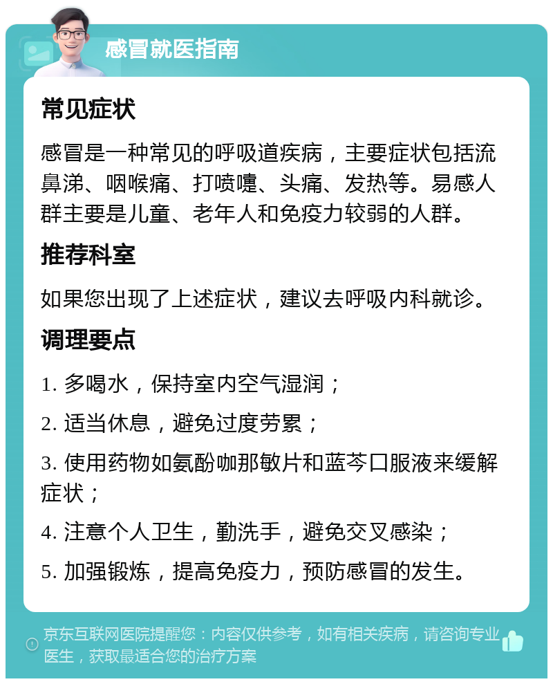 感冒就医指南 常见症状 感冒是一种常见的呼吸道疾病，主要症状包括流鼻涕、咽喉痛、打喷嚏、头痛、发热等。易感人群主要是儿童、老年人和免疫力较弱的人群。 推荐科室 如果您出现了上述症状，建议去呼吸内科就诊。 调理要点 1. 多喝水，保持室内空气湿润； 2. 适当休息，避免过度劳累； 3. 使用药物如氨酚咖那敏片和蓝芩口服液来缓解症状； 4. 注意个人卫生，勤洗手，避免交叉感染； 5. 加强锻炼，提高免疫力，预防感冒的发生。