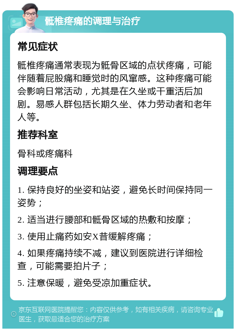 骶椎疼痛的调理与治疗 常见症状 骶椎疼痛通常表现为骶骨区域的点状疼痛，可能伴随着屁股痛和睡觉时的风窜感。这种疼痛可能会影响日常活动，尤其是在久坐或干重活后加剧。易感人群包括长期久坐、体力劳动者和老年人等。 推荐科室 骨科或疼痛科 调理要点 1. 保持良好的坐姿和站姿，避免长时间保持同一姿势； 2. 适当进行腰部和骶骨区域的热敷和按摩； 3. 使用止痛药如安X昔缓解疼痛； 4. 如果疼痛持续不减，建议到医院进行详细检查，可能需要拍片子； 5. 注意保暖，避免受凉加重症状。