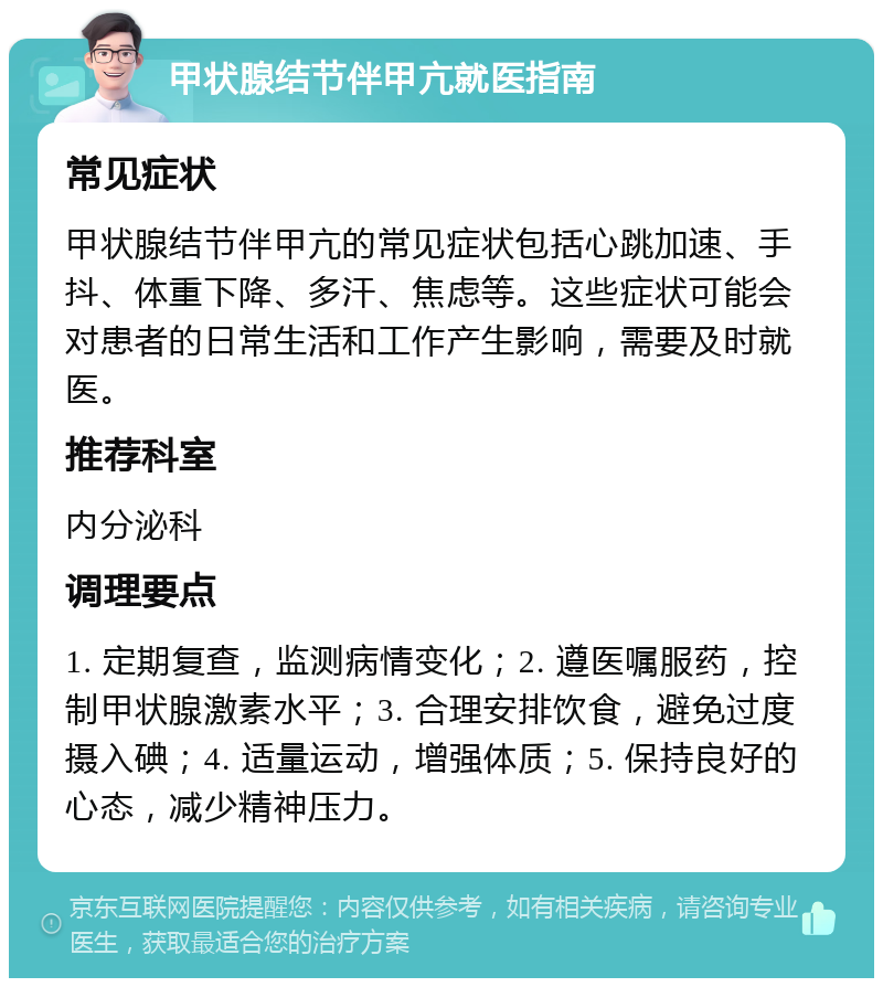 甲状腺结节伴甲亢就医指南 常见症状 甲状腺结节伴甲亢的常见症状包括心跳加速、手抖、体重下降、多汗、焦虑等。这些症状可能会对患者的日常生活和工作产生影响，需要及时就医。 推荐科室 内分泌科 调理要点 1. 定期复查，监测病情变化；2. 遵医嘱服药，控制甲状腺激素水平；3. 合理安排饮食，避免过度摄入碘；4. 适量运动，增强体质；5. 保持良好的心态，减少精神压力。