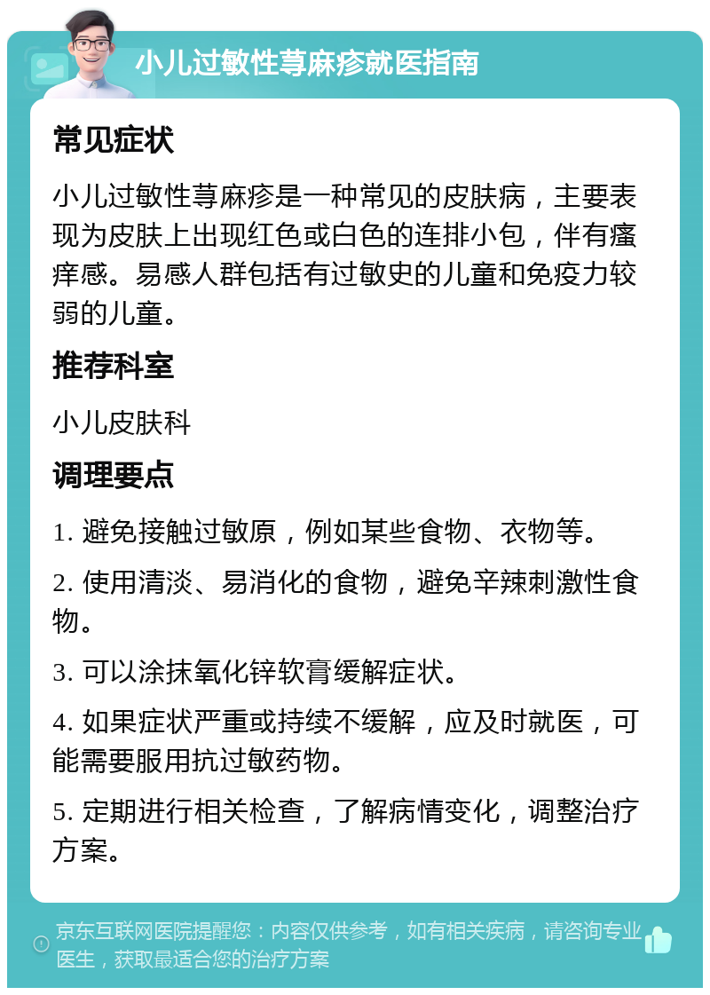 小儿过敏性荨麻疹就医指南 常见症状 小儿过敏性荨麻疹是一种常见的皮肤病，主要表现为皮肤上出现红色或白色的连排小包，伴有瘙痒感。易感人群包括有过敏史的儿童和免疫力较弱的儿童。 推荐科室 小儿皮肤科 调理要点 1. 避免接触过敏原，例如某些食物、衣物等。 2. 使用清淡、易消化的食物，避免辛辣刺激性食物。 3. 可以涂抹氧化锌软膏缓解症状。 4. 如果症状严重或持续不缓解，应及时就医，可能需要服用抗过敏药物。 5. 定期进行相关检查，了解病情变化，调整治疗方案。