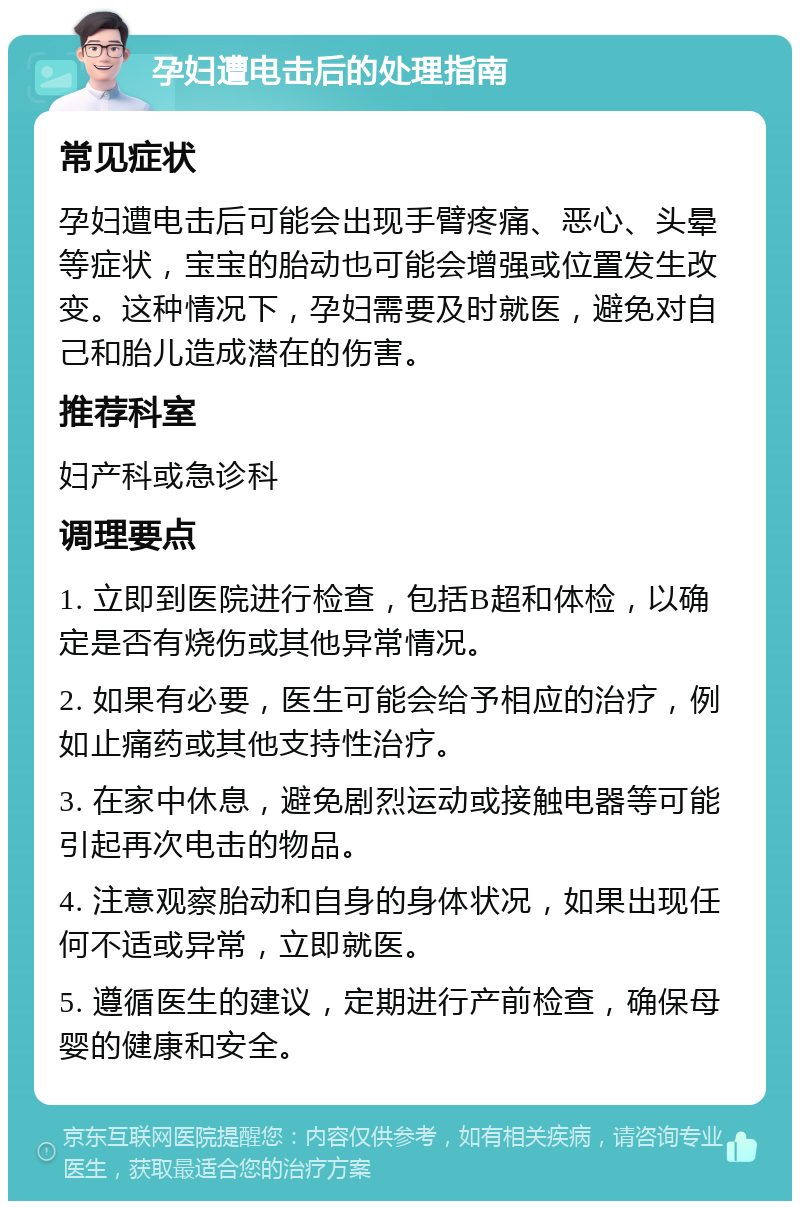 孕妇遭电击后的处理指南 常见症状 孕妇遭电击后可能会出现手臂疼痛、恶心、头晕等症状，宝宝的胎动也可能会增强或位置发生改变。这种情况下，孕妇需要及时就医，避免对自己和胎儿造成潜在的伤害。 推荐科室 妇产科或急诊科 调理要点 1. 立即到医院进行检查，包括B超和体检，以确定是否有烧伤或其他异常情况。 2. 如果有必要，医生可能会给予相应的治疗，例如止痛药或其他支持性治疗。 3. 在家中休息，避免剧烈运动或接触电器等可能引起再次电击的物品。 4. 注意观察胎动和自身的身体状况，如果出现任何不适或异常，立即就医。 5. 遵循医生的建议，定期进行产前检查，确保母婴的健康和安全。