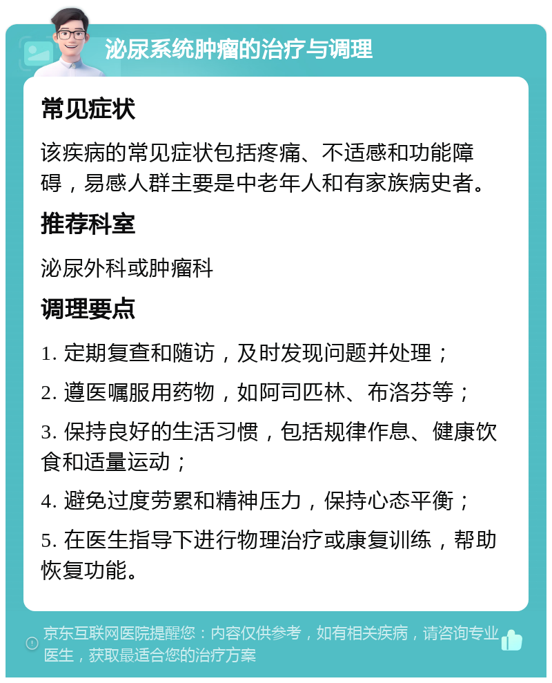 泌尿系统肿瘤的治疗与调理 常见症状 该疾病的常见症状包括疼痛、不适感和功能障碍，易感人群主要是中老年人和有家族病史者。 推荐科室 泌尿外科或肿瘤科 调理要点 1. 定期复查和随访，及时发现问题并处理； 2. 遵医嘱服用药物，如阿司匹林、布洛芬等； 3. 保持良好的生活习惯，包括规律作息、健康饮食和适量运动； 4. 避免过度劳累和精神压力，保持心态平衡； 5. 在医生指导下进行物理治疗或康复训练，帮助恢复功能。