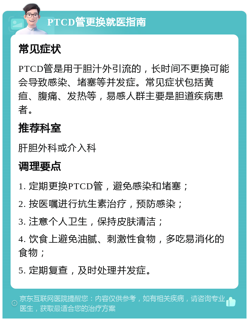 PTCD管更换就医指南 常见症状 PTCD管是用于胆汁外引流的，长时间不更换可能会导致感染、堵塞等并发症。常见症状包括黄疸、腹痛、发热等，易感人群主要是胆道疾病患者。 推荐科室 肝胆外科或介入科 调理要点 1. 定期更换PTCD管，避免感染和堵塞； 2. 按医嘱进行抗生素治疗，预防感染； 3. 注意个人卫生，保持皮肤清洁； 4. 饮食上避免油腻、刺激性食物，多吃易消化的食物； 5. 定期复查，及时处理并发症。