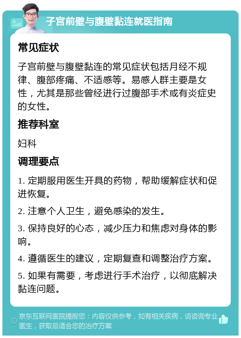 子宫前壁与腹壁黏连就医指南 常见症状 子宫前壁与腹壁黏连的常见症状包括月经不规律、腹部疼痛、不适感等。易感人群主要是女性，尤其是那些曾经进行过腹部手术或有炎症史的女性。 推荐科室 妇科 调理要点 1. 定期服用医生开具的药物，帮助缓解症状和促进恢复。 2. 注意个人卫生，避免感染的发生。 3. 保持良好的心态，减少压力和焦虑对身体的影响。 4. 遵循医生的建议，定期复查和调整治疗方案。 5. 如果有需要，考虑进行手术治疗，以彻底解决黏连问题。