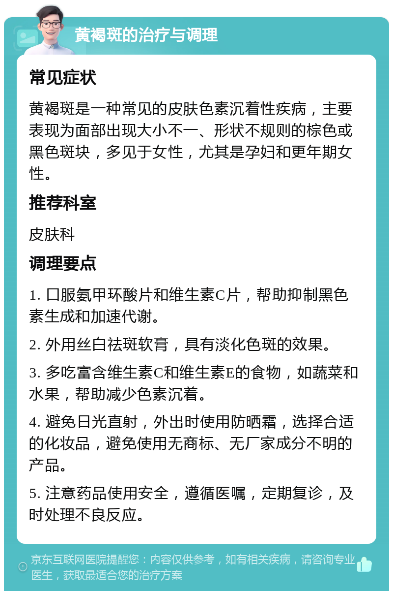 黄褐斑的治疗与调理 常见症状 黄褐斑是一种常见的皮肤色素沉着性疾病，主要表现为面部出现大小不一、形状不规则的棕色或黑色斑块，多见于女性，尤其是孕妇和更年期女性。 推荐科室 皮肤科 调理要点 1. 口服氨甲环酸片和维生素C片，帮助抑制黑色素生成和加速代谢。 2. 外用丝白祛斑软膏，具有淡化色斑的效果。 3. 多吃富含维生素C和维生素E的食物，如蔬菜和水果，帮助减少色素沉着。 4. 避免日光直射，外出时使用防晒霜，选择合适的化妆品，避免使用无商标、无厂家成分不明的产品。 5. 注意药品使用安全，遵循医嘱，定期复诊，及时处理不良反应。