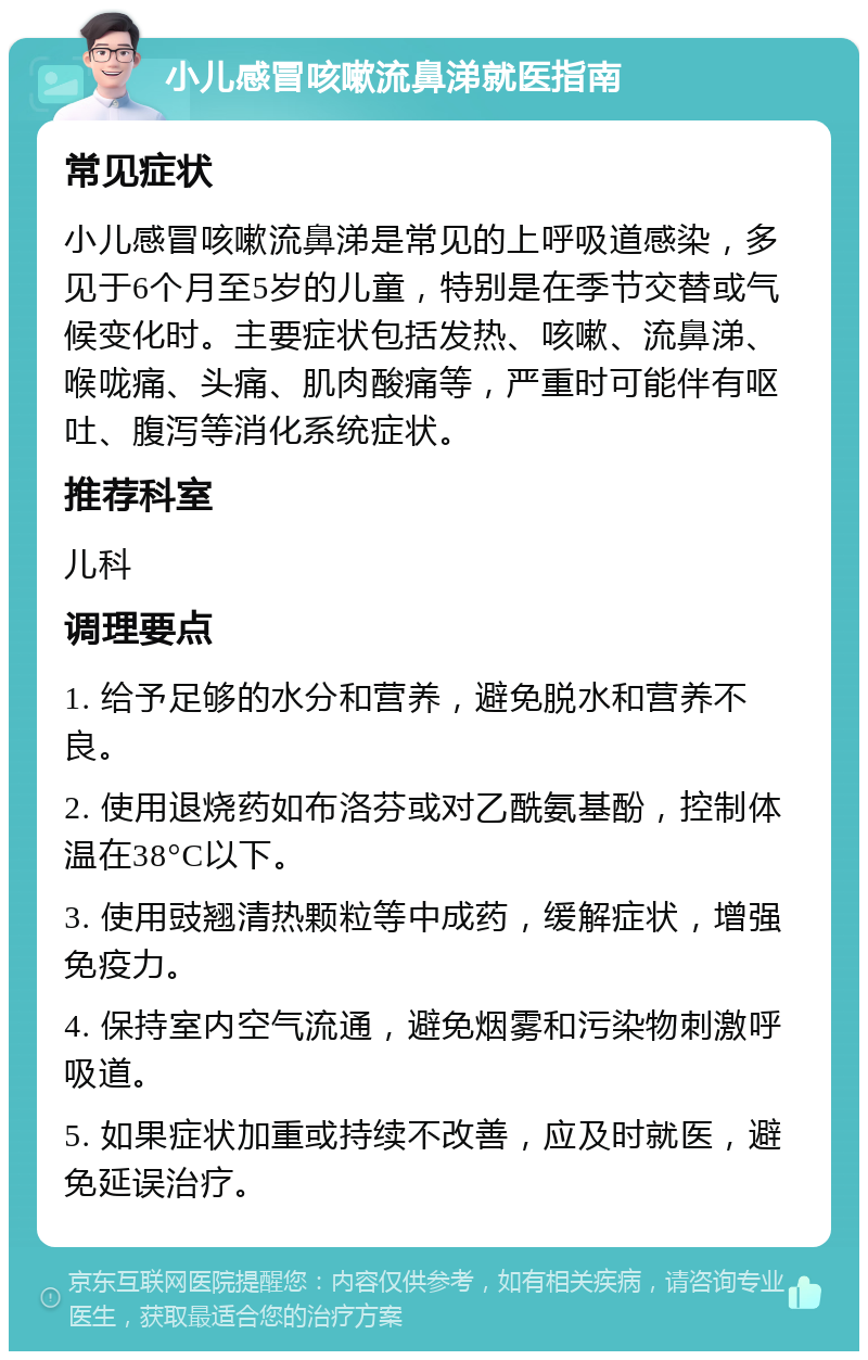 小儿感冒咳嗽流鼻涕就医指南 常见症状 小儿感冒咳嗽流鼻涕是常见的上呼吸道感染，多见于6个月至5岁的儿童，特别是在季节交替或气候变化时。主要症状包括发热、咳嗽、流鼻涕、喉咙痛、头痛、肌肉酸痛等，严重时可能伴有呕吐、腹泻等消化系统症状。 推荐科室 儿科 调理要点 1. 给予足够的水分和营养，避免脱水和营养不良。 2. 使用退烧药如布洛芬或对乙酰氨基酚，控制体温在38°C以下。 3. 使用豉翘清热颗粒等中成药，缓解症状，增强免疫力。 4. 保持室内空气流通，避免烟雾和污染物刺激呼吸道。 5. 如果症状加重或持续不改善，应及时就医，避免延误治疗。