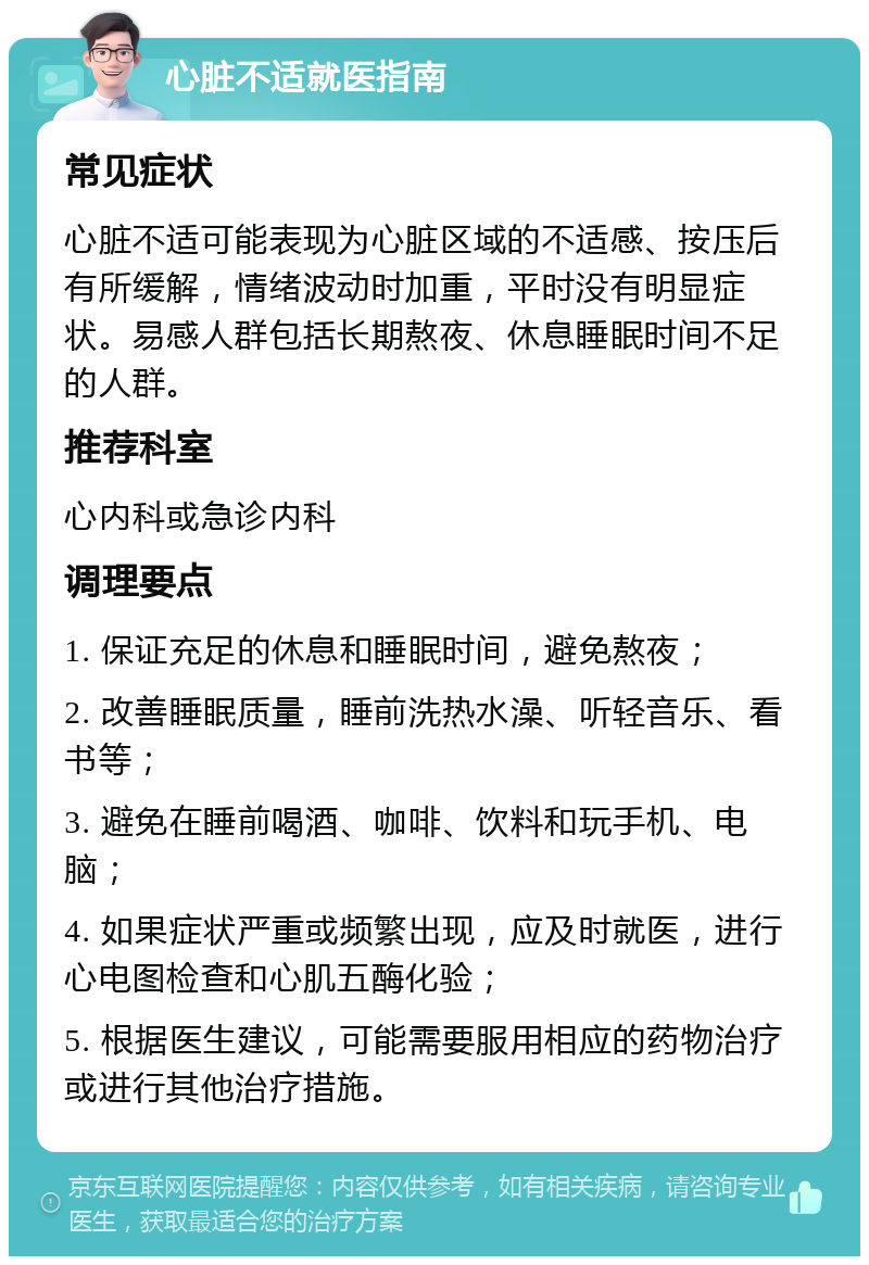 心脏不适就医指南 常见症状 心脏不适可能表现为心脏区域的不适感、按压后有所缓解，情绪波动时加重，平时没有明显症状。易感人群包括长期熬夜、休息睡眠时间不足的人群。 推荐科室 心内科或急诊内科 调理要点 1. 保证充足的休息和睡眠时间，避免熬夜； 2. 改善睡眠质量，睡前洗热水澡、听轻音乐、看书等； 3. 避免在睡前喝酒、咖啡、饮料和玩手机、电脑； 4. 如果症状严重或频繁出现，应及时就医，进行心电图检查和心肌五酶化验； 5. 根据医生建议，可能需要服用相应的药物治疗或进行其他治疗措施。