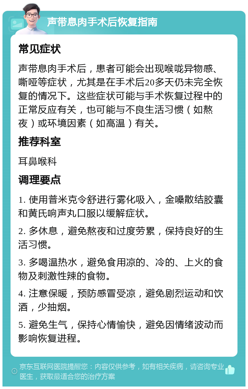 声带息肉手术后恢复指南 常见症状 声带息肉手术后，患者可能会出现喉咙异物感、嘶哑等症状，尤其是在手术后20多天仍未完全恢复的情况下。这些症状可能与手术恢复过程中的正常反应有关，也可能与不良生活习惯（如熬夜）或环境因素（如高温）有关。 推荐科室 耳鼻喉科 调理要点 1. 使用普米克令舒进行雾化吸入，金嗓散结胶囊和黄氏响声丸口服以缓解症状。 2. 多休息，避免熬夜和过度劳累，保持良好的生活习惯。 3. 多喝温热水，避免食用凉的、冷的、上火的食物及刺激性辣的食物。 4. 注意保暖，预防感冒受凉，避免剧烈运动和饮酒，少抽烟。 5. 避免生气，保持心情愉快，避免因情绪波动而影响恢复进程。