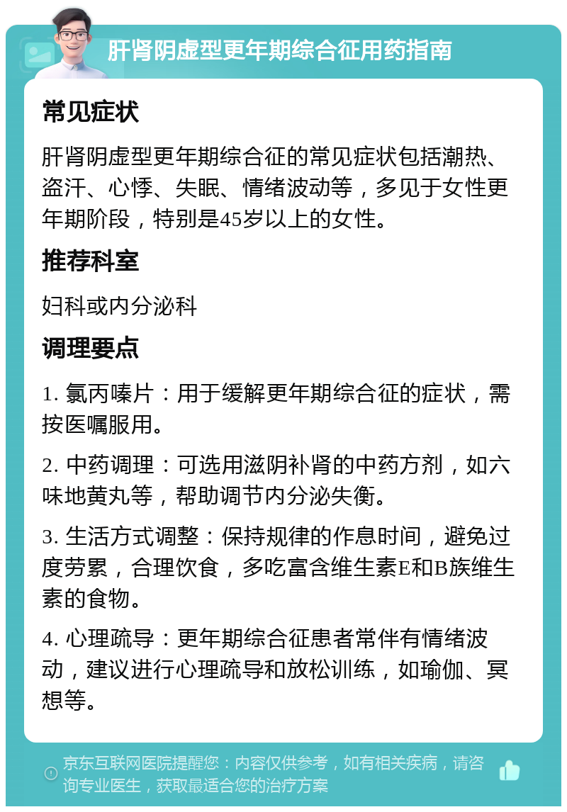 肝肾阴虚型更年期综合征用药指南 常见症状 肝肾阴虚型更年期综合征的常见症状包括潮热、盗汗、心悸、失眠、情绪波动等，多见于女性更年期阶段，特别是45岁以上的女性。 推荐科室 妇科或内分泌科 调理要点 1. 氯丙嗪片：用于缓解更年期综合征的症状，需按医嘱服用。 2. 中药调理：可选用滋阴补肾的中药方剂，如六味地黄丸等，帮助调节内分泌失衡。 3. 生活方式调整：保持规律的作息时间，避免过度劳累，合理饮食，多吃富含维生素E和B族维生素的食物。 4. 心理疏导：更年期综合征患者常伴有情绪波动，建议进行心理疏导和放松训练，如瑜伽、冥想等。