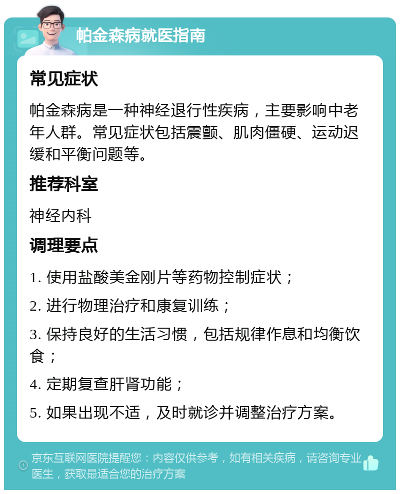 帕金森病就医指南 常见症状 帕金森病是一种神经退行性疾病，主要影响中老年人群。常见症状包括震颤、肌肉僵硬、运动迟缓和平衡问题等。 推荐科室 神经内科 调理要点 1. 使用盐酸美金刚片等药物控制症状； 2. 进行物理治疗和康复训练； 3. 保持良好的生活习惯，包括规律作息和均衡饮食； 4. 定期复查肝肾功能； 5. 如果出现不适，及时就诊并调整治疗方案。