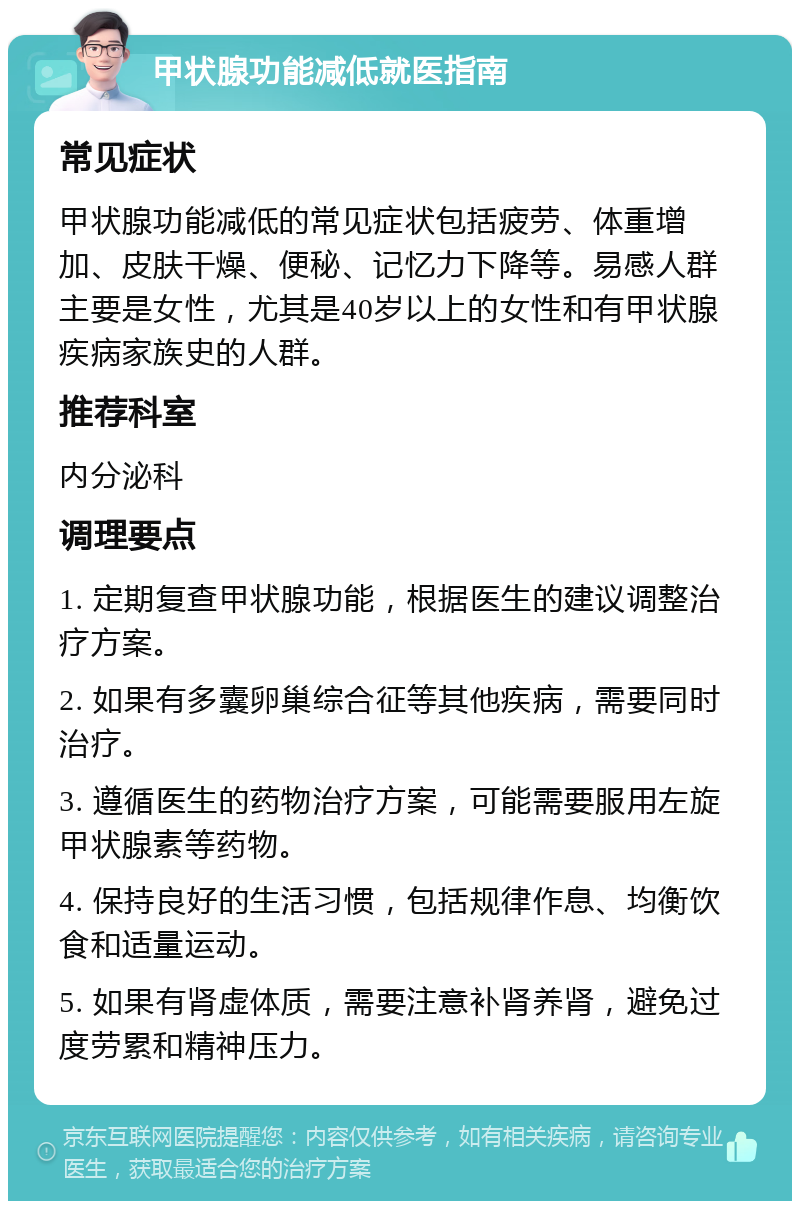 甲状腺功能减低就医指南 常见症状 甲状腺功能减低的常见症状包括疲劳、体重增加、皮肤干燥、便秘、记忆力下降等。易感人群主要是女性，尤其是40岁以上的女性和有甲状腺疾病家族史的人群。 推荐科室 内分泌科 调理要点 1. 定期复查甲状腺功能，根据医生的建议调整治疗方案。 2. 如果有多囊卵巢综合征等其他疾病，需要同时治疗。 3. 遵循医生的药物治疗方案，可能需要服用左旋甲状腺素等药物。 4. 保持良好的生活习惯，包括规律作息、均衡饮食和适量运动。 5. 如果有肾虚体质，需要注意补肾养肾，避免过度劳累和精神压力。