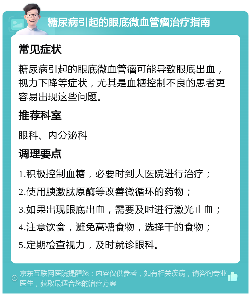 糖尿病引起的眼底微血管瘤治疗指南 常见症状 糖尿病引起的眼底微血管瘤可能导致眼底出血，视力下降等症状，尤其是血糖控制不良的患者更容易出现这些问题。 推荐科室 眼科、内分泌科 调理要点 1.积极控制血糖，必要时到大医院进行治疗； 2.使用胰激肽原酶等改善微循环的药物； 3.如果出现眼底出血，需要及时进行激光止血； 4.注意饮食，避免高糖食物，选择干的食物； 5.定期检查视力，及时就诊眼科。