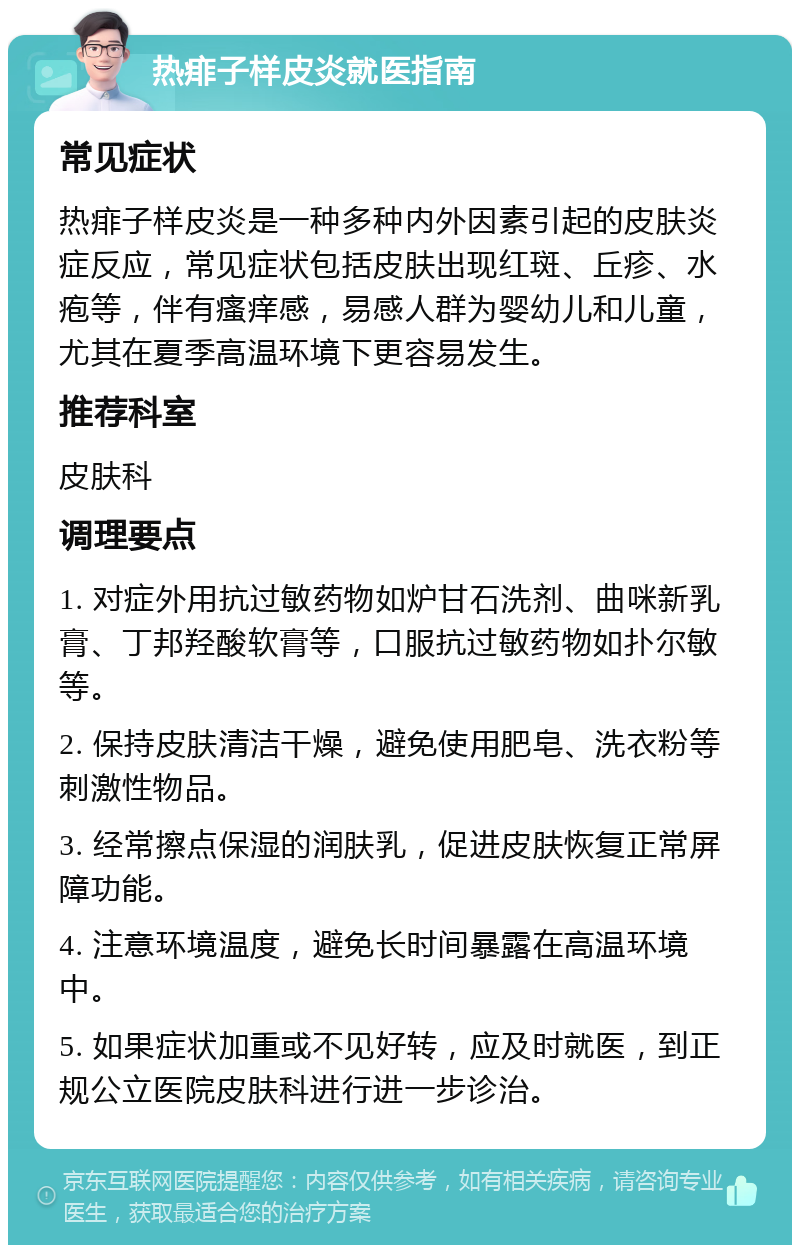 热痱子样皮炎就医指南 常见症状 热痱子样皮炎是一种多种内外因素引起的皮肤炎症反应，常见症状包括皮肤出现红斑、丘疹、水疱等，伴有瘙痒感，易感人群为婴幼儿和儿童，尤其在夏季高温环境下更容易发生。 推荐科室 皮肤科 调理要点 1. 对症外用抗过敏药物如炉甘石洗剂、曲咪新乳膏、丁邦羟酸软膏等，口服抗过敏药物如扑尔敏等。 2. 保持皮肤清洁干燥，避免使用肥皂、洗衣粉等刺激性物品。 3. 经常擦点保湿的润肤乳，促进皮肤恢复正常屏障功能。 4. 注意环境温度，避免长时间暴露在高温环境中。 5. 如果症状加重或不见好转，应及时就医，到正规公立医院皮肤科进行进一步诊治。