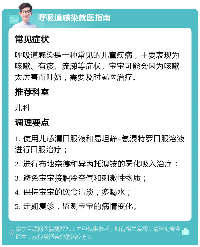 呼吸道感染就医指南 常见症状 呼吸道感染是一种常见的儿童疾病，主要表现为咳嗽、有痰、流涕等症状。宝宝可能会因为咳嗽太厉害而吐奶，需要及时就医治疗。 推荐科室 儿科 调理要点 1. 使用儿感清口服液和易坦静=氨溴特罗口服溶液进行口服治疗； 2. 进行布地奈德和异丙托溴铵的雾化吸入治疗； 3. 避免宝宝接触冷空气和刺激性物质； 4. 保持宝宝的饮食清淡，多喝水； 5. 定期复诊，监测宝宝的病情变化。