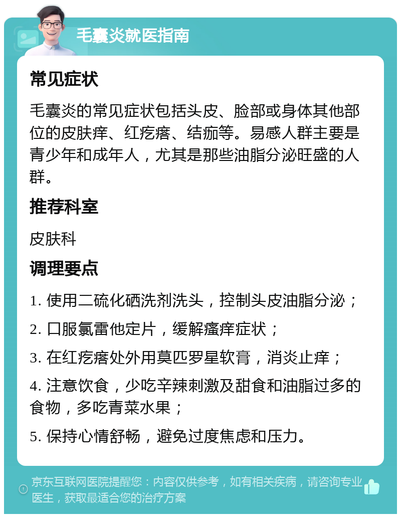 毛囊炎就医指南 常见症状 毛囊炎的常见症状包括头皮、脸部或身体其他部位的皮肤痒、红疙瘩、结痂等。易感人群主要是青少年和成年人，尤其是那些油脂分泌旺盛的人群。 推荐科室 皮肤科 调理要点 1. 使用二硫化硒洗剂洗头，控制头皮油脂分泌； 2. 口服氯雷他定片，缓解瘙痒症状； 3. 在红疙瘩处外用莫匹罗星软膏，消炎止痒； 4. 注意饮食，少吃辛辣刺激及甜食和油脂过多的食物，多吃青菜水果； 5. 保持心情舒畅，避免过度焦虑和压力。