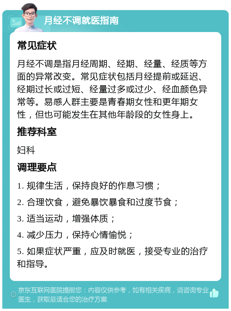 月经不调就医指南 常见症状 月经不调是指月经周期、经期、经量、经质等方面的异常改变。常见症状包括月经提前或延迟、经期过长或过短、经量过多或过少、经血颜色异常等。易感人群主要是青春期女性和更年期女性，但也可能发生在其他年龄段的女性身上。 推荐科室 妇科 调理要点 1. 规律生活，保持良好的作息习惯； 2. 合理饮食，避免暴饮暴食和过度节食； 3. 适当运动，增强体质； 4. 减少压力，保持心情愉悦； 5. 如果症状严重，应及时就医，接受专业的治疗和指导。