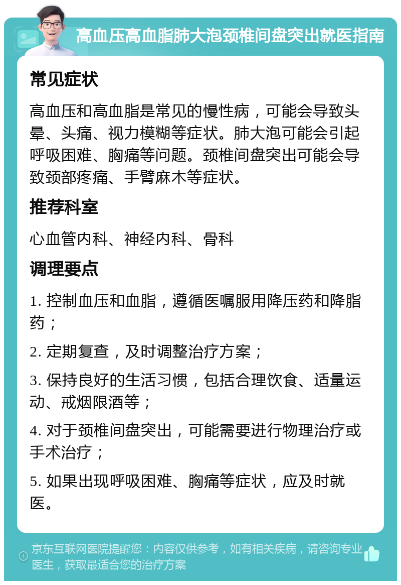 高血压高血脂肺大泡颈椎间盘突出就医指南 常见症状 高血压和高血脂是常见的慢性病，可能会导致头晕、头痛、视力模糊等症状。肺大泡可能会引起呼吸困难、胸痛等问题。颈椎间盘突出可能会导致颈部疼痛、手臂麻木等症状。 推荐科室 心血管内科、神经内科、骨科 调理要点 1. 控制血压和血脂，遵循医嘱服用降压药和降脂药； 2. 定期复查，及时调整治疗方案； 3. 保持良好的生活习惯，包括合理饮食、适量运动、戒烟限酒等； 4. 对于颈椎间盘突出，可能需要进行物理治疗或手术治疗； 5. 如果出现呼吸困难、胸痛等症状，应及时就医。