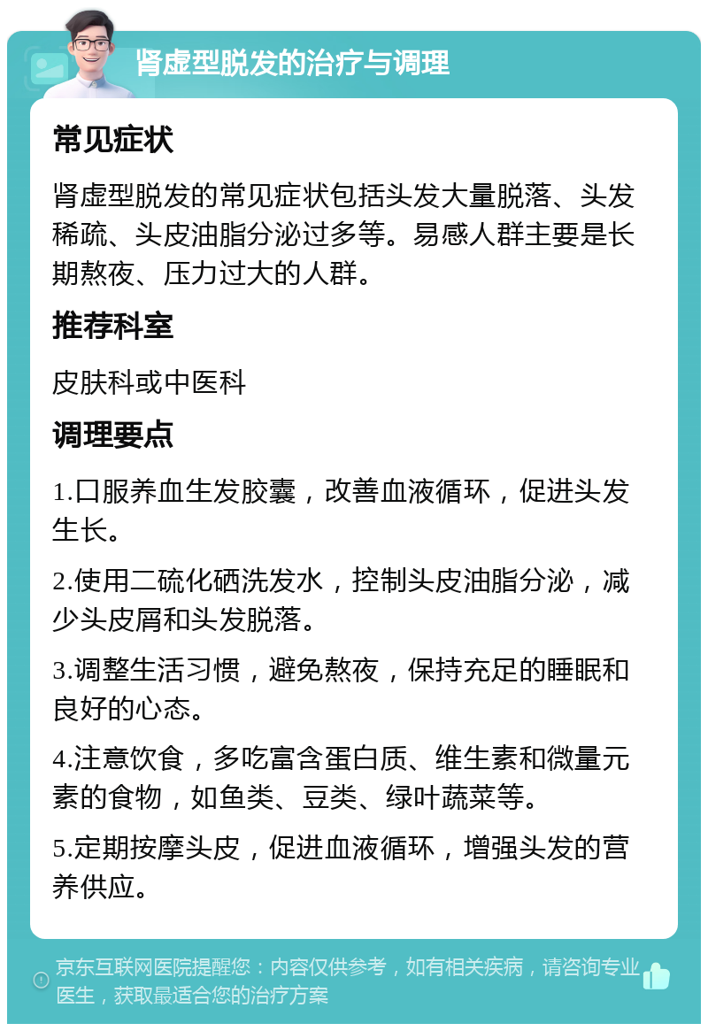 肾虚型脱发的治疗与调理 常见症状 肾虚型脱发的常见症状包括头发大量脱落、头发稀疏、头皮油脂分泌过多等。易感人群主要是长期熬夜、压力过大的人群。 推荐科室 皮肤科或中医科 调理要点 1.口服养血生发胶囊，改善血液循环，促进头发生长。 2.使用二硫化硒洗发水，控制头皮油脂分泌，减少头皮屑和头发脱落。 3.调整生活习惯，避免熬夜，保持充足的睡眠和良好的心态。 4.注意饮食，多吃富含蛋白质、维生素和微量元素的食物，如鱼类、豆类、绿叶蔬菜等。 5.定期按摩头皮，促进血液循环，增强头发的营养供应。