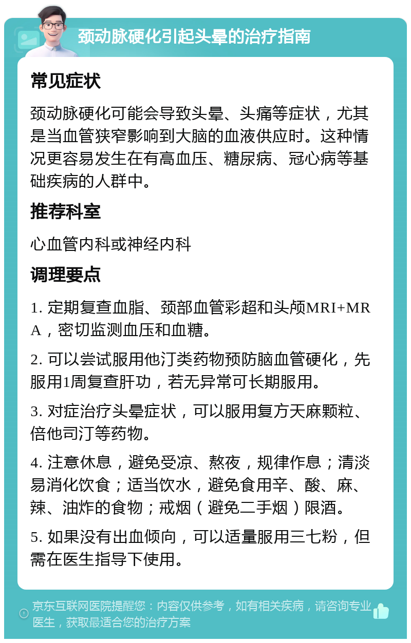 颈动脉硬化引起头晕的治疗指南 常见症状 颈动脉硬化可能会导致头晕、头痛等症状，尤其是当血管狭窄影响到大脑的血液供应时。这种情况更容易发生在有高血压、糖尿病、冠心病等基础疾病的人群中。 推荐科室 心血管内科或神经内科 调理要点 1. 定期复查血脂、颈部血管彩超和头颅MRI+MRA，密切监测血压和血糖。 2. 可以尝试服用他汀类药物预防脑血管硬化，先服用1周复查肝功，若无异常可长期服用。 3. 对症治疗头晕症状，可以服用复方天麻颗粒、倍他司汀等药物。 4. 注意休息，避免受凉、熬夜，规律作息；清淡易消化饮食；适当饮水，避免食用辛、酸、麻、辣、油炸的食物；戒烟（避免二手烟）限酒。 5. 如果没有出血倾向，可以适量服用三七粉，但需在医生指导下使用。