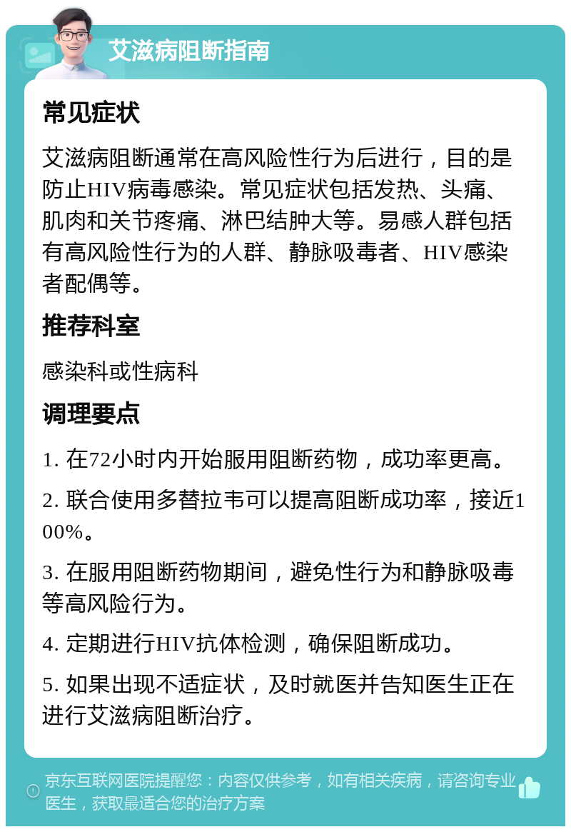 艾滋病阻断指南 常见症状 艾滋病阻断通常在高风险性行为后进行，目的是防止HIV病毒感染。常见症状包括发热、头痛、肌肉和关节疼痛、淋巴结肿大等。易感人群包括有高风险性行为的人群、静脉吸毒者、HIV感染者配偶等。 推荐科室 感染科或性病科 调理要点 1. 在72小时内开始服用阻断药物，成功率更高。 2. 联合使用多替拉韦可以提高阻断成功率，接近100%。 3. 在服用阻断药物期间，避免性行为和静脉吸毒等高风险行为。 4. 定期进行HIV抗体检测，确保阻断成功。 5. 如果出现不适症状，及时就医并告知医生正在进行艾滋病阻断治疗。