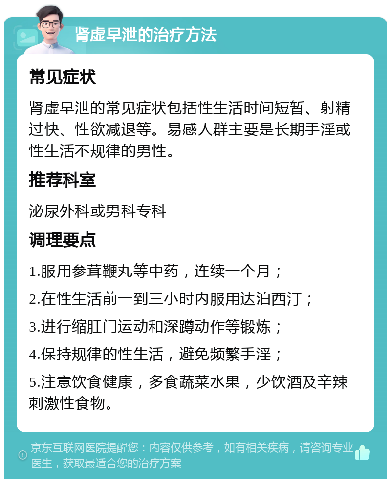 肾虚早泄的治疗方法 常见症状 肾虚早泄的常见症状包括性生活时间短暂、射精过快、性欲减退等。易感人群主要是长期手淫或性生活不规律的男性。 推荐科室 泌尿外科或男科专科 调理要点 1.服用参茸鞭丸等中药，连续一个月； 2.在性生活前一到三小时内服用达泊西汀； 3.进行缩肛门运动和深蹲动作等锻炼； 4.保持规律的性生活，避免频繁手淫； 5.注意饮食健康，多食蔬菜水果，少饮酒及辛辣刺激性食物。