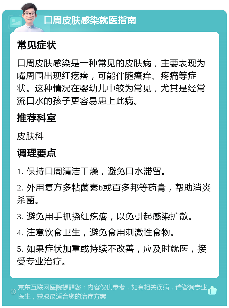 口周皮肤感染就医指南 常见症状 口周皮肤感染是一种常见的皮肤病，主要表现为嘴周围出现红疙瘩，可能伴随瘙痒、疼痛等症状。这种情况在婴幼儿中较为常见，尤其是经常流口水的孩子更容易患上此病。 推荐科室 皮肤科 调理要点 1. 保持口周清洁干燥，避免口水滞留。 2. 外用复方多粘菌素b或百多邦等药膏，帮助消炎杀菌。 3. 避免用手抓挠红疙瘩，以免引起感染扩散。 4. 注意饮食卫生，避免食用刺激性食物。 5. 如果症状加重或持续不改善，应及时就医，接受专业治疗。