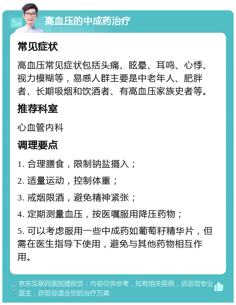 高血压的中成药治疗 常见症状 高血压常见症状包括头痛、眩晕、耳鸣、心悸、视力模糊等，易感人群主要是中老年人、肥胖者、长期吸烟和饮酒者、有高血压家族史者等。 推荐科室 心血管内科 调理要点 1. 合理膳食，限制钠盐摄入； 2. 适量运动，控制体重； 3. 戒烟限酒，避免精神紧张； 4. 定期测量血压，按医嘱服用降压药物； 5. 可以考虑服用一些中成药如葡萄籽精华片，但需在医生指导下使用，避免与其他药物相互作用。