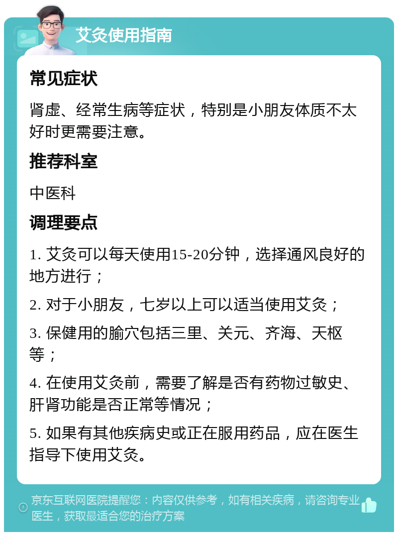 艾灸使用指南 常见症状 肾虚、经常生病等症状，特别是小朋友体质不太好时更需要注意。 推荐科室 中医科 调理要点 1. 艾灸可以每天使用15-20分钟，选择通风良好的地方进行； 2. 对于小朋友，七岁以上可以适当使用艾灸； 3. 保健用的腧穴包括三里、关元、齐海、天枢等； 4. 在使用艾灸前，需要了解是否有药物过敏史、肝肾功能是否正常等情况； 5. 如果有其他疾病史或正在服用药品，应在医生指导下使用艾灸。