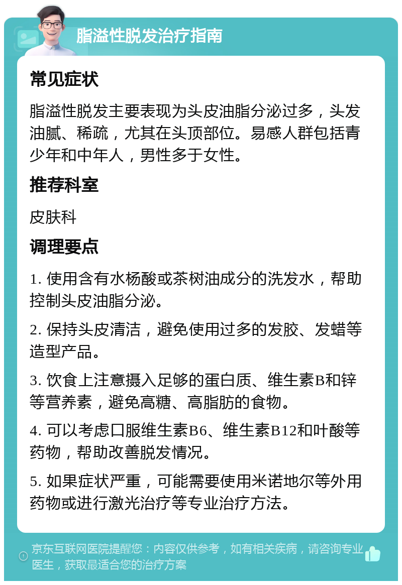 脂溢性脱发治疗指南 常见症状 脂溢性脱发主要表现为头皮油脂分泌过多，头发油腻、稀疏，尤其在头顶部位。易感人群包括青少年和中年人，男性多于女性。 推荐科室 皮肤科 调理要点 1. 使用含有水杨酸或茶树油成分的洗发水，帮助控制头皮油脂分泌。 2. 保持头皮清洁，避免使用过多的发胶、发蜡等造型产品。 3. 饮食上注意摄入足够的蛋白质、维生素B和锌等营养素，避免高糖、高脂肪的食物。 4. 可以考虑口服维生素B6、维生素B12和叶酸等药物，帮助改善脱发情况。 5. 如果症状严重，可能需要使用米诺地尔等外用药物或进行激光治疗等专业治疗方法。