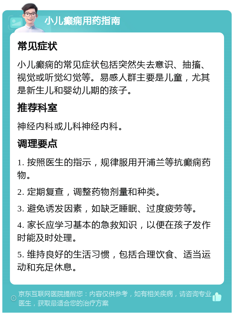 小儿癫痫用药指南 常见症状 小儿癫痫的常见症状包括突然失去意识、抽搐、视觉或听觉幻觉等。易感人群主要是儿童，尤其是新生儿和婴幼儿期的孩子。 推荐科室 神经内科或儿科神经内科。 调理要点 1. 按照医生的指示，规律服用开浦兰等抗癫痫药物。 2. 定期复查，调整药物剂量和种类。 3. 避免诱发因素，如缺乏睡眠、过度疲劳等。 4. 家长应学习基本的急救知识，以便在孩子发作时能及时处理。 5. 维持良好的生活习惯，包括合理饮食、适当运动和充足休息。