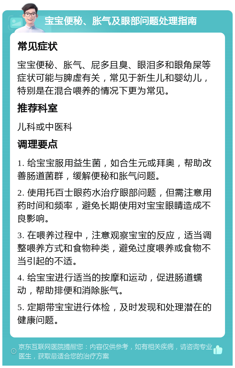 宝宝便秘、胀气及眼部问题处理指南 常见症状 宝宝便秘、胀气、屁多且臭、眼泪多和眼角屎等症状可能与脾虚有关，常见于新生儿和婴幼儿，特别是在混合喂养的情况下更为常见。 推荐科室 儿科或中医科 调理要点 1. 给宝宝服用益生菌，如合生元或拜奥，帮助改善肠道菌群，缓解便秘和胀气问题。 2. 使用托百士眼药水治疗眼部问题，但需注意用药时间和频率，避免长期使用对宝宝眼睛造成不良影响。 3. 在喂养过程中，注意观察宝宝的反应，适当调整喂养方式和食物种类，避免过度喂养或食物不当引起的不适。 4. 给宝宝进行适当的按摩和运动，促进肠道蠕动，帮助排便和消除胀气。 5. 定期带宝宝进行体检，及时发现和处理潜在的健康问题。