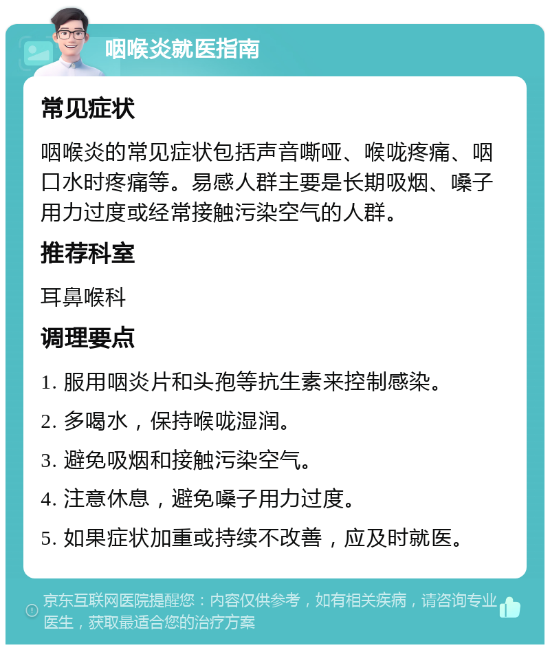 咽喉炎就医指南 常见症状 咽喉炎的常见症状包括声音嘶哑、喉咙疼痛、咽口水时疼痛等。易感人群主要是长期吸烟、嗓子用力过度或经常接触污染空气的人群。 推荐科室 耳鼻喉科 调理要点 1. 服用咽炎片和头孢等抗生素来控制感染。 2. 多喝水，保持喉咙湿润。 3. 避免吸烟和接触污染空气。 4. 注意休息，避免嗓子用力过度。 5. 如果症状加重或持续不改善，应及时就医。