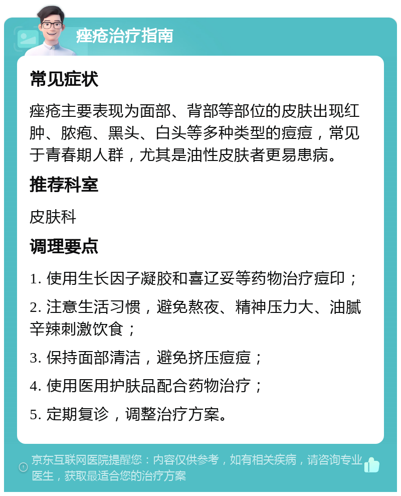 痤疮治疗指南 常见症状 痤疮主要表现为面部、背部等部位的皮肤出现红肿、脓疱、黑头、白头等多种类型的痘痘，常见于青春期人群，尤其是油性皮肤者更易患病。 推荐科室 皮肤科 调理要点 1. 使用生长因子凝胶和喜辽妥等药物治疗痘印； 2. 注意生活习惯，避免熬夜、精神压力大、油腻辛辣刺激饮食； 3. 保持面部清洁，避免挤压痘痘； 4. 使用医用护肤品配合药物治疗； 5. 定期复诊，调整治疗方案。