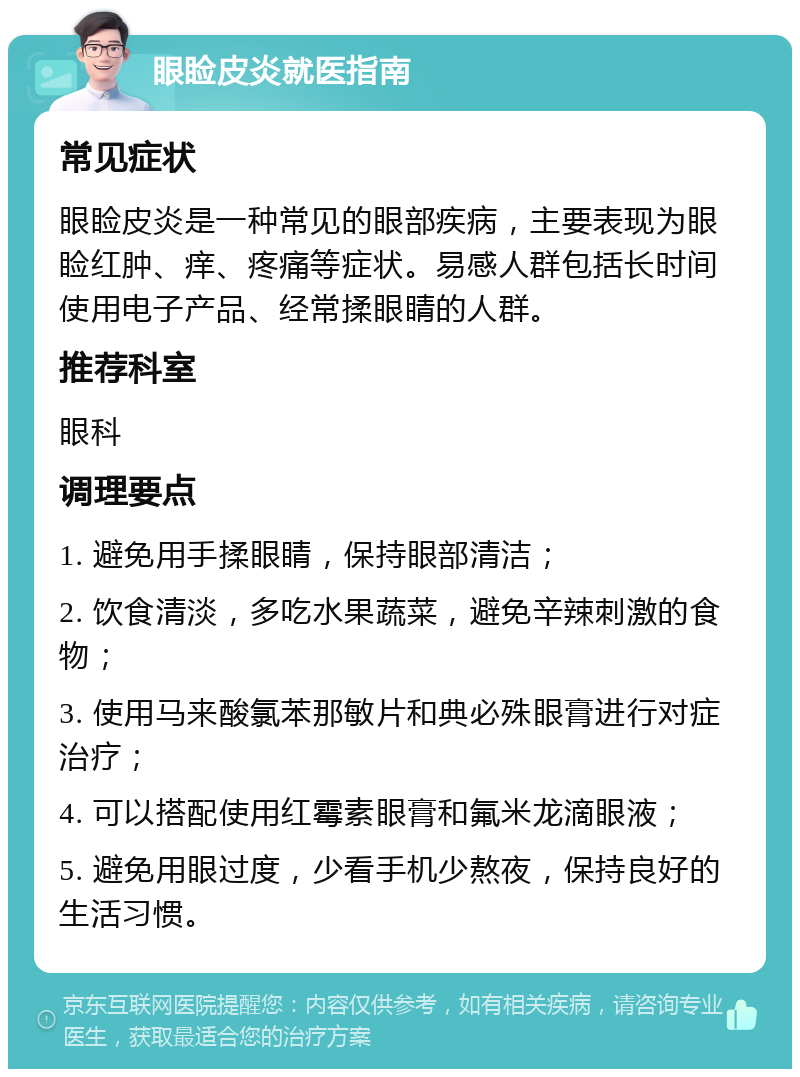 眼睑皮炎就医指南 常见症状 眼睑皮炎是一种常见的眼部疾病，主要表现为眼睑红肿、痒、疼痛等症状。易感人群包括长时间使用电子产品、经常揉眼睛的人群。 推荐科室 眼科 调理要点 1. 避免用手揉眼睛，保持眼部清洁； 2. 饮食清淡，多吃水果蔬菜，避免辛辣刺激的食物； 3. 使用马来酸氯苯那敏片和典必殊眼膏进行对症治疗； 4. 可以搭配使用红霉素眼膏和氟米龙滴眼液； 5. 避免用眼过度，少看手机少熬夜，保持良好的生活习惯。