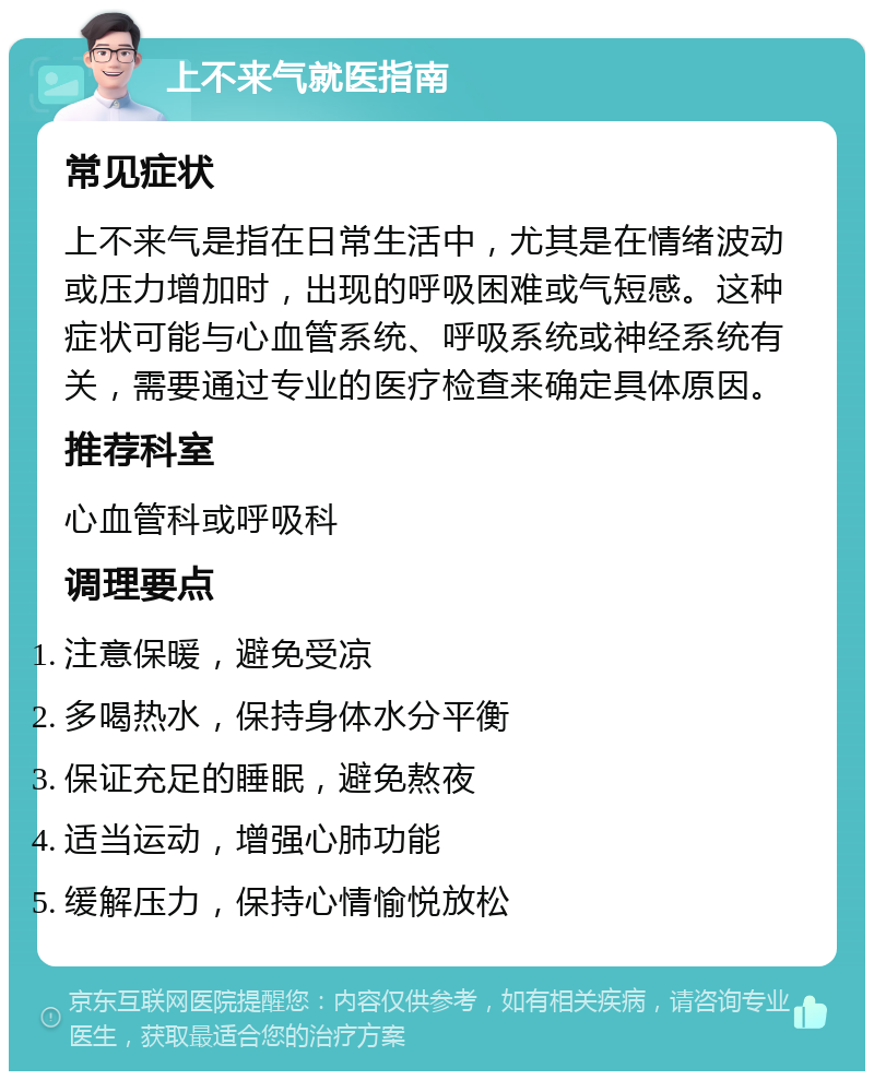 上不来气就医指南 常见症状 上不来气是指在日常生活中，尤其是在情绪波动或压力增加时，出现的呼吸困难或气短感。这种症状可能与心血管系统、呼吸系统或神经系统有关，需要通过专业的医疗检查来确定具体原因。 推荐科室 心血管科或呼吸科 调理要点 注意保暖，避免受凉 多喝热水，保持身体水分平衡 保证充足的睡眠，避免熬夜 适当运动，增强心肺功能 缓解压力，保持心情愉悦放松