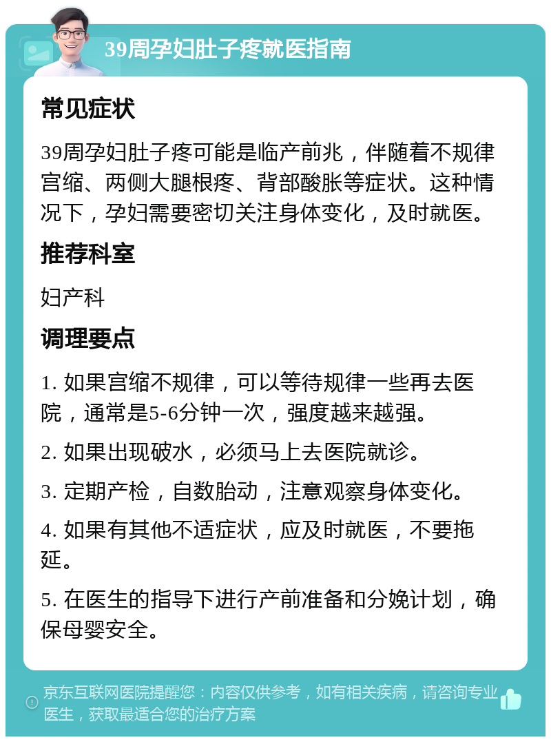 39周孕妇肚子疼就医指南 常见症状 39周孕妇肚子疼可能是临产前兆，伴随着不规律宫缩、两侧大腿根疼、背部酸胀等症状。这种情况下，孕妇需要密切关注身体变化，及时就医。 推荐科室 妇产科 调理要点 1. 如果宫缩不规律，可以等待规律一些再去医院，通常是5-6分钟一次，强度越来越强。 2. 如果出现破水，必须马上去医院就诊。 3. 定期产检，自数胎动，注意观察身体变化。 4. 如果有其他不适症状，应及时就医，不要拖延。 5. 在医生的指导下进行产前准备和分娩计划，确保母婴安全。