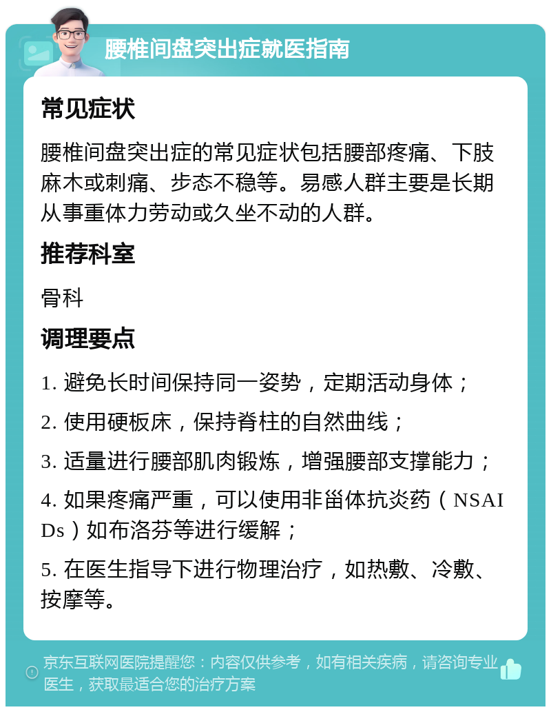 腰椎间盘突出症就医指南 常见症状 腰椎间盘突出症的常见症状包括腰部疼痛、下肢麻木或刺痛、步态不稳等。易感人群主要是长期从事重体力劳动或久坐不动的人群。 推荐科室 骨科 调理要点 1. 避免长时间保持同一姿势，定期活动身体； 2. 使用硬板床，保持脊柱的自然曲线； 3. 适量进行腰部肌肉锻炼，增强腰部支撑能力； 4. 如果疼痛严重，可以使用非甾体抗炎药（NSAIDs）如布洛芬等进行缓解； 5. 在医生指导下进行物理治疗，如热敷、冷敷、按摩等。