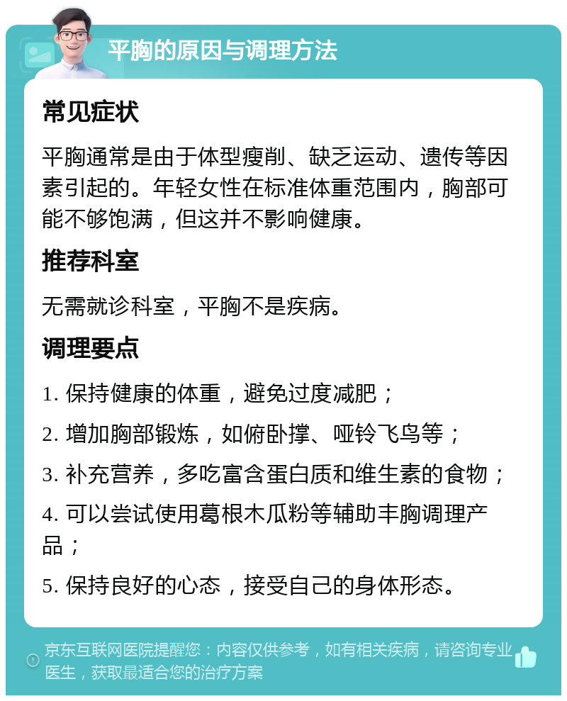 平胸的原因与调理方法 常见症状 平胸通常是由于体型瘦削、缺乏运动、遗传等因素引起的。年轻女性在标准体重范围内，胸部可能不够饱满，但这并不影响健康。 推荐科室 无需就诊科室，平胸不是疾病。 调理要点 1. 保持健康的体重，避免过度减肥； 2. 增加胸部锻炼，如俯卧撑、哑铃飞鸟等； 3. 补充营养，多吃富含蛋白质和维生素的食物； 4. 可以尝试使用葛根木瓜粉等辅助丰胸调理产品； 5. 保持良好的心态，接受自己的身体形态。