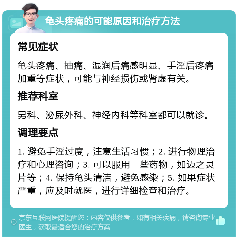 龟头疼痛的可能原因和治疗方法 常见症状 龟头疼痛、抽痛、湿润后痛感明显、手淫后疼痛加重等症状，可能与神经损伤或肾虚有关。 推荐科室 男科、泌尿外科、神经内科等科室都可以就诊。 调理要点 1. 避免手淫过度，注意生活习惯；2. 进行物理治疗和心理咨询；3. 可以服用一些药物，如迈之灵片等；4. 保持龟头清洁，避免感染；5. 如果症状严重，应及时就医，进行详细检查和治疗。