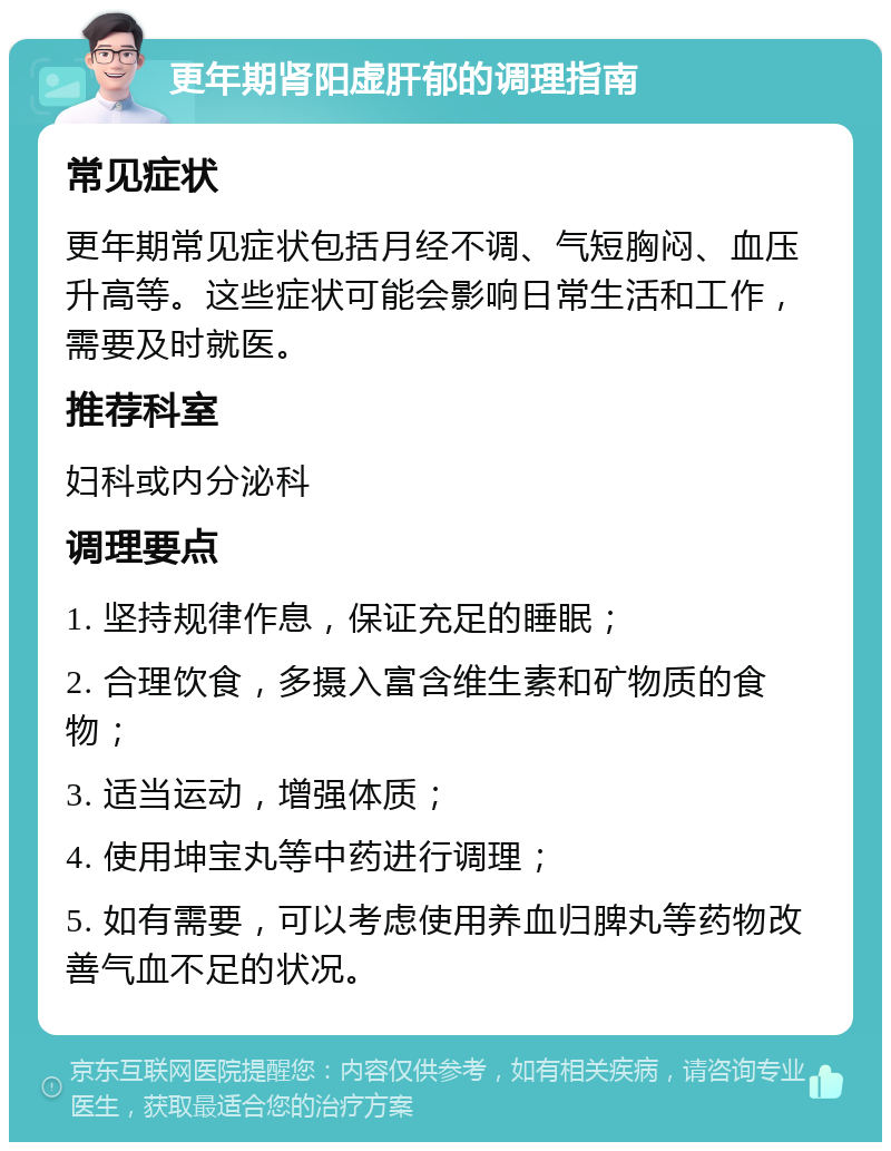 更年期肾阳虚肝郁的调理指南 常见症状 更年期常见症状包括月经不调、气短胸闷、血压升高等。这些症状可能会影响日常生活和工作，需要及时就医。 推荐科室 妇科或内分泌科 调理要点 1. 坚持规律作息，保证充足的睡眠； 2. 合理饮食，多摄入富含维生素和矿物质的食物； 3. 适当运动，增强体质； 4. 使用坤宝丸等中药进行调理； 5. 如有需要，可以考虑使用养血归脾丸等药物改善气血不足的状况。