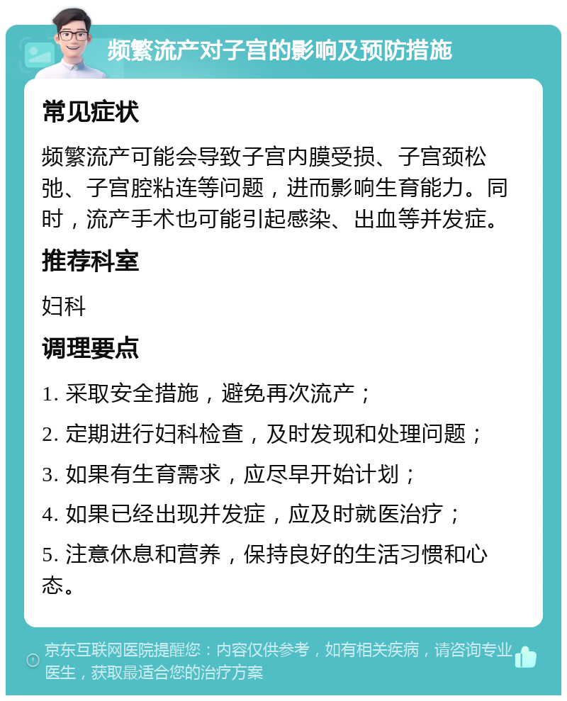 频繁流产对子宫的影响及预防措施 常见症状 频繁流产可能会导致子宫内膜受损、子宫颈松弛、子宫腔粘连等问题，进而影响生育能力。同时，流产手术也可能引起感染、出血等并发症。 推荐科室 妇科 调理要点 1. 采取安全措施，避免再次流产； 2. 定期进行妇科检查，及时发现和处理问题； 3. 如果有生育需求，应尽早开始计划； 4. 如果已经出现并发症，应及时就医治疗； 5. 注意休息和营养，保持良好的生活习惯和心态。